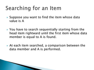    Suppose you want to find the item whose data
    value is A

   You have to search sequentially starting from the
    head item rightward until the first item whose data
    member is equal to A is found.

   At each item searched, a comparison between the
    data member and A is performed.
 