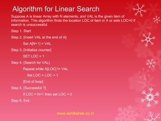 Algorithm for Linear Search
Suppose A is linear Array with N elements, and VAL is the given item of
information. This algorithm finds the location LOC of item in A or sets LOC=0 if
search is unsuccessful
Step 1. Start
Step 2. [Insert VAL at the end of A]
        Set A[N+1] = VAL
Step 3. [Initialize counter]
        SET LOC = 1
Step 4. [Search for VAL]
        Repeat while A[LOC] != VAL
           Set LOC = LOC + 1
        [End of loop]
Step 5. [Successful ?]
        if LOC = N+1 then set LOC = 0
Step 6. Exit


                               www.eshikshak.co.in
 