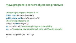 //Java program to convert object into primitives
//Unboxing example of Integer to int
public class WrapperExample2{
public static void main(String args[]){
//Converting Integer to int
Integer a=new Integer(3);
int i=a.intValue();//converting Integer to int explicitly
int j=a;//unboxing, now compiler will write a.intValue() internally
System.out.println(a+" "+i+" "+j);
}}
 