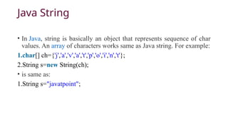 Java String
• In Java, string is basically an object that represents sequence of char
values. An array of characters works same as Java string. For example:
1.char[] ch={'j','a','v','a','t','p','o','i','n','t'};
2.String s=new String(ch);
• is same as:
1.String s="javatpoint";
 