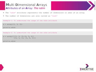 Multi Dimensional Arrays
Attributes of an Array: The ndim
Example-2: To understand the usage of the ndim attribute
a = array([[[1, 2, 3],[4, 5, 6]]
[[1, 1, 1], [1, 0, 1]]]
print(a.ndim)
● The ‘ndim’ attribute represents the number of dimensions or axes of an array
● The number of dimensions are also called as ‘rank’
Example-1: To understand the usage of the ndim attribute
a = array([1, 2, 3])
print(a.ndim)
 