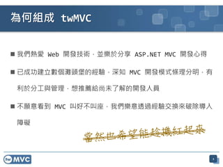  我們熱愛 Web 開發技術，並樂於分享 ASP.NET MVC 開發心得
 已成功建立數個灘頭堡的經驗，深知 MVC 開發模式條理分明，有
利於分工與管理，想推薦給尚未了解的開發人員
 不願意看到 MVC 叫好不叫座，我們樂意透過經驗交換來破除導入
障礙
2
為何組成 twMVC
 