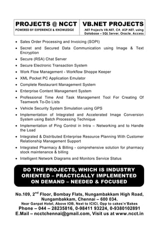 PROJECTS @ NCCT VB.NET PROJECTS
POWERED BY EXPERIENCE & KNOWLEDGE    .NET Projects VB.NET, C#, ASP.NET, using
                                      Database – SQL Server, Oracle, Access

• Sales Order Processing and Invoicing (SOPI)
• Secret and Secured Data Communication using Image & Text
  Encryption
• Secure (RSA) Chat Server
• Secure Electronic Transaction System
• Work Flow Management - Workflow Shoppe Keeper
• XML Pocket PC Application Emulator
• Complete Restaurant Management System
• Enterprise Content Management System
• Professional Time And Task Management Tool For Creating Of
  Teamwork To-Do Lists
• Vehicle Security System Simulation using GPS
• Implementation of Integrated and Accelerated Image Conversion
  System using Batch Processing Technique
• Implementation of Ping Control in Intra – Networking and to Handle
  the Load
• Integrated & Distributed Enterprise Resource Planning With Customer
  Relationship Management Support
• Integrated Pharmacy & Billing - comprehensive solution for pharmacy
  stock maintenance & billing
• Intelligent Network Diagrams and Monitors Service Status


   DO THE PROJECTS, WHICH IS INDUSTRY
   ORIENTED – PRACTICALLY IMPLEMENTED
      ON DEMAND – NEEDED & FOCUSED

No.109, 2nd Floor, Bombay Flats, Nungambakkam High Road,
             Nungambakkam, Chennai – 600 034.
   Near Ganpat Hotel, Above IOB, Next to ICICI, Opp to cakes’n’Bakes
 Phone – 044 – 28235816, 0-98411 93224, 0-9380102891
E.Mail – ncctchennai@gmail.com, Visit us at www.ncct.in
 