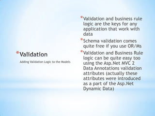 ValidationValidation and business rule logic are the keys for any application that work with dataSchema validation comes quite free if you use OR/MsValidation and Business Rule logic can be quite easy too using the Asp.Net MVC 2 Data Annotations validation attributes (actually these attributes were introduced as a part of the Asp.Net Dynamic Data)Adding Validation Logic to the Models