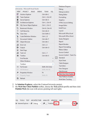 98
2. In Solution Explorer, select the ContosoUniversity project.
3. the Web One Click Publish toolbar, choose the Test publish profile and then click
Publish Web (the icon with arrows pointing left and right).
 