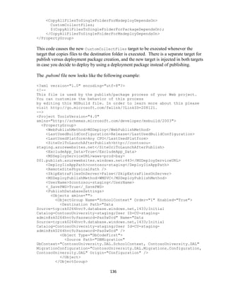 136
<CopyAllFilesToSingleFolderForMsdeployDependsOn>
CustomCollectFiles;
$(CopyAllFilesToSingleFolderForPackageDependsOn);
</CopyAllFilesToSingleFolderForMsdeployDependsOn>
</PropertyGroup>
This code causes the new CustomCollectFiles target to be executed whenever the
target that copies files to the destination folder is executed. There is a separate target for
publish versus deployment package creation, and the new target is injected in both targets
in case you decide to deploy by using a deployment package instead of publishing.
The .pubxml file now looks like the following example:
<?xml version="1.0" encoding="utf-8"?>
<!--
This file is used by the publish/package process of your Web project.
You can customize the behavior of this process
by editing this MSBuild file. In order to learn more about this please
visit http://go.microsoft.com/fwlink/?LinkID=208121.
-->
<Project ToolsVersion="4.0"
xmlns="http://schemas.microsoft.com/developer/msbuild/2003">
<PropertyGroup>
<WebPublishMethod>MSDeploy</WebPublishMethod>
<LastUsedBuildConfiguration>Release</LastUsedBuildConfiguration>
<LastUsedPlatform>Any CPU</LastUsedPlatform>
<SiteUrlToLaunchAfterPublish>http://contosou-
staging.azurewebsites.net</SiteUrlToLaunchAfterPublish>
<ExcludeApp_Data>True</ExcludeApp_Data>
<MSDeployServiceURL>waws-prod-bay-
001.publish.azurewebsites.windows.net:443</MSDeployServiceURL>
<DeployIisAppPath>contosou-staging</DeployIisAppPath>
<RemoteSitePhysicalPath />
<SkipExtraFilesOnServer>False</SkipExtraFilesOnServer>
<MSDeployPublishMethod>WMSVC</MSDeployPublishMethod>
<UserName>$contosou-staging</UserName>
<_SavePWD>True</_SavePWD>
<PublishDatabaseSettings>
<Objects xmlns="">
<ObjectGroup Name="SchoolContext" Order="1" Enabled="True">
<Destination Path="Data
Source=tcp:sk0264hvc9.database.windows.net,1433;Initial
Catalog=ContosoUniversity-staging;User ID=CU-staging-
admin@sk0264hvc9;Password=Pas$w0rd" Name="Data
Source=tcp:sk0264hvc9.database.windows.net,1433;Initial
Catalog=ContosoUniversity-staging;User Id=CU-staging-
admin@sk0264hvc9;Password=Pas$w0rd" />
<Object Type="DbCodeFirst">
<Source Path="DBMigration"
DbContext="ContosoUniversity.DAL.SchoolContext, ContosoUniversity.DAL"
MigrationConfiguration="ContosoUniversity.DAL.Migrations.Configuration,
ContosoUniversity.DAL" Origin="Configuration" />
</Object>
</ObjectGroup>
 
