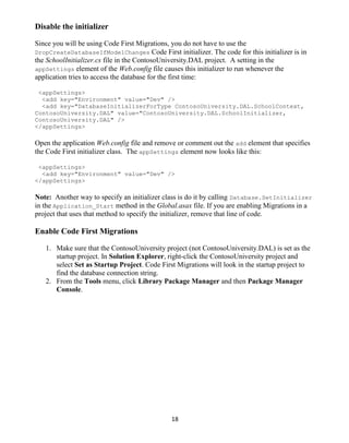 18
Disable the initializer
Since you will be using Code First Migrations, you do not have to use the
DropCreateDatabaseIfModelChanges Code First initializer. The code for this initializer is in
the SchoolInitializer.cs file in the ContosoUniversity.DAL project. A setting in the
appSettings element of the Web.config file causes this initializer to run whenever the
application tries to access the database for the first time:
<appSettings>
<add key="Environment" value="Dev" />
<add key="DatabaseInitializerForType ContosoUniversity.DAL.SchoolContext,
ContosoUniversity.DAL" value="ContosoUniversity.DAL.SchoolInitializer,
ContosoUniversity.DAL" />
</appSettings>
Open the application Web.config file and remove or comment out the add element that specifies
the Code First initializer class. The appSettings element now looks like this:
<appSettings>
<add key="Environment" value="Dev" />
</appSettings>
Note: Another way to specify an initializer class is do it by calling Database.SetInitializer
in the Application_Start method in the Global.asax file. If you are enabling Migrations in a
project that uses that method to specify the initializer, remove that line of code.
Enable Code First Migrations
1. Make sure that the ContosoUniversity project (not ContosoUniversity.DAL) is set as the
startup project. In Solution Explorer, right-click the ContosoUniversity project and
select Set as Startup Project. Code First Migrations will look in the startup project to
find the database connection string.
2. From the Tools menu, click Library Package Manager and then Package Manager
Console.
 