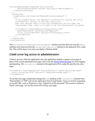 37
Catalog=MyReleaseDB;Integrated Security=True"
xdt:Transform="SetAttributes" xdt:Locator="Match(name)"/>
</connectionStrings>
-->
<system.web>
<compilation xdt:Transform="RemoveAttributes(debug)" />
<!--
In the example below, the "Replace" transform will replace the entire
<customErrors> section of your web.config file.
Note that because there is only one customErrors section under the
<system.web> node, there is no need to use the "xdt:Locator" attribute.
<customErrors defaultRedirect="GenericError.htm"
mode="RemoteOnly" xdt:Transform="Replace">
<error statusCode="500" redirect="InternalError.htm"/>
</customErrors>
-->
</system.web>
</configuration>
The xdt:Transform="RemoveAttributes(debug)" attribute specifies that you want the debug
attribute to be removed from the system.web/compilation element in the deployed Web.config
file. This will be done every time you deploy a Release build.
Limit error log access to administrators
If there's an error while the application runs, the application displays a generic error page in
place of the system-generated error page, and it uses the Elmah NuGet package for error logging
and reporting. The customErrors element in the application Web.config file specifies the error
page:
<customErrors mode="RemoteOnly" defaultRedirect="~/GenericErrorPage.aspx">
<error statusCode="404" redirect="~/GenericErrorPage.aspx" />
</customErrors>
To see the error page, temporarily change the mode attribute of the customErrors element from
"RemoteOnly" to "Off" and run the application from Visual Studio. Cause an error by requesting
an invalid URL, such as Studentsxxx.aspx. Instead of an IIS-generated "The resource cannot be
found" error page, you see the GenericErrorPage.aspx page.
 