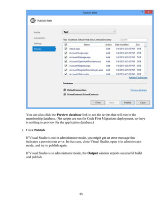 65
You can also click the Preview database link to see the scripts that will run in the
membership database. (No scripts are run for Code First Migrations deployment, so there
is nothing to preview for the application database.)
3. Click Publish.
If Visual Studio is not in administrator mode, you might get an error message that
indicates a permissions error. In that case, close Visual Studio, open it in administrator
mode, and try to publish again.
If Visual Studio is in administrator mode, the Output window reports successful build
and publish.
 