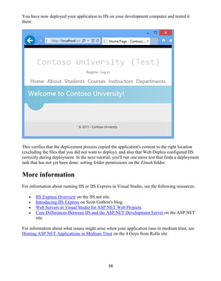 68
You have now deployed your application to IIS on your development computer and tested it
there.
This verifies that the deployment process copied the application's content to the right location
(excluding the files that you did not want to deploy), and also that Web Deploy configured IIS
correctly during deployment. In the next tutorial, you'll run one more test that finds a deployment
task that has not yet been done: setting folder permissions on the Elmah folder.
More information
For information about running IIS or IIS Express in Visual Studio, see the following resources:
 IIS Express Overview on the IIS.net site.
 Introducing IIS Express on Scott Guthrie's blog.
 Web Servers in Visual Studio for ASP.NET Web Projects.
 Core Differences Between IIS and the ASP.NET Development Server on the ASP.NET
site.
For information about what issues might arise when your application runs in medium trust, see
Hosting ASP.NET Applications in Medium Trust on the 4 Guys from Rolla site.
 