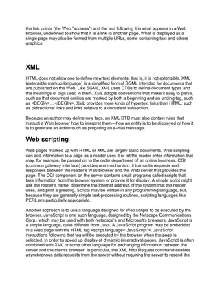the link points (the Web ―address‖) and the text following it is what appears in a Web
browser, underlined to show that it is a link to another page. What is displayed as a
single page may also be formed from multiple URLs, some containing text and others
graphics.
XML
HTML does not allow one to define new text elements; that is, it is not extensible. XML
(extensible markup language) is a simplified form of SGML intended for documents that
are published on the Web. Like SGML, XML uses DTDs to define document types and
the meanings of tags used in them. XML adopts conventions that make it easy to parse,
such as that document entities are marked by both a beginning and an ending tag, such
as <BEGIN>…</BEGIN>. XML provides more kinds of hypertext links than HTML, such
as bidirectional links and links relative to a document subsection.
Because an author may define new tags, an XML DTD must also contain rules that
instruct a Web browser how to interpret them—how an entity is to be displayed or how it
is to generate an action such as preparing an e-mail message.
Web scripting
Web pages marked up with HTML or XML are largely static documents. Web scripting
can add information to a page as a reader uses it or let the reader enter information that
may, for example, be passed on to the order department of an online business. CGI
(common gateway interface) provides one mechanism; it transmits requests and
responses between the reader’s Web browser and the Web server that provides the
page. The CGI component on the server contains small programs called scripts that
take information from the browser system or provide it for display. A simple script might
ask the reader’s name, determine the Internet address of the system that the reader
uses, and print a greeting. Scripts may be written in any programming language, but,
because they are generally simple text-processing routines, scripting languages like
PERL are particularly appropriate.
Another approach is to use a language designed for Web scripts to be executed by the
browser. JavaScript is one such language, designed by the Netscape Communications
Corp., which may be used with both Netscape’s and Microsoft’s browsers. JavaScript is
a simple language, quite different from Java. A JavaScript program may be embedded
in a Web page with the HTML tag <script language=―JavaScript‖>. JavaScript
instructions following that tag will be executed by the browser when the page is
selected. In order to speed up display of dynamic (interactive) pages, JavaScript is often
combined with XML or some other language for exchanging information between the
server and the client’s browser. In particular, the XML Http Request command enables
asynchronous data requests from the server without requiring the server to resend the
 