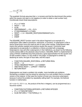 .
The quadratic formula assumes that a is nonzero and that the discriminant (the portion
within the square root sign) is not negative (in order to obtain a real number root).
Conditionals check those assumptions:
 IF a = 0 THEN
 ROOT ← −c/b
 ELSE
 DISCRIMINANT ← b*b − 4*a*c
 IF DISCRIMINANT ≥ 0 THEN
 ROOT ← (−b + SQUARE_ROOT(DISCRIMINANT))/2*a
 ENDIF
 ENDIF
The SQUARE_ROOT function used in the above fragment is an example of a
subprogram (also called a procedure, subroutine, or function). A subprogram is like a
sauce recipe given once and used as part of many other recipes. Subprograms take
inputs (the quantity needed) and produce results (the sauce). Commonly used
subprograms are generally in a collection or library provided with a language.
Subprograms may call other subprograms in their definitions, as shown by the following
routine (where ABS is the absolute-value function). SQUARE_ROOT is implemented by
using a WHILE (indefinite) loop that produces a good approximation for the square root
of real numbers unless x is very small or very large. A subprogram is written by
declaring its name, the type of input data, and the output:
 FUNCTION SQUARE_ROOT(REAL x) RETURNS REAL
 ROOT ← 1.0
 WHILE ABS(ROOT*ROOT − x) ≥ 0.000001
 AND WHILE ROOT ← (x/ROOT + ROOT)/2
 RETURN ROOT
Subprograms can break a problem into smaller, more tractable sub problems.
Sometimes a problem may be solved by reducing it to a sub problem that is a smaller
version of the original. In that case the routine is known as a recursive subprogram
because it solves the problem by repeatedly calling itself. For example, the factorial
function in mathematics
(n! = n∙(n−1)⋯3∙2∙1—i.e., the product of the first n integers), can be programmed as a
recursive routine:
 FUNCTION FACTORIAL(INTEGER n) RETURNS INTEGER
 IF n = 0 THEN RETURN 1
 ELSE RETURN n * FACTORIAL(n−1)
 