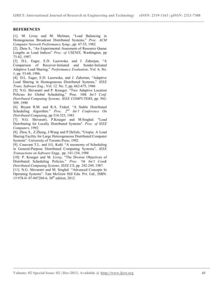 IJRET: International Journal of Research in Engineering and Technology eISSN: 2319-1163 | pISSN: 2321-7308
__________________________________________________________________________________________
Volume: 02 Special Issue: 02 | Dec-2013, Available @ http://www.ijret.org 40
REFERENCES
[1]. M. Livny and M. Melman, “Load Balancing in
Homogeneous Broadcast Distributed Systems,” Proc. ACM
Computer Network Performance Symp., pp. 47-55, 1982.
[2]. Zhou S., “An Experimental Assesment of Resource Queue
Lengths as Load Indices” Proc. of USENIX, Washington, pp
73-82, 1987.
[3]. D.L. Eager, E.D. Lazowska. and J. Zahorjan, “A
Comparison of Receiver-Initiated and Sender-Initiated
Adaptive Load Sharing,” Performance Evaluation, Vol. 6, No.
1, pp. 53-68, 1986.
[4]. D.L. Eager, E.D. Lazowska, and J. Zahorian, “Adaptive
Load Sharing in Homogeneous Distributed Systems,” IEEE
Trans. Software Eng., Vol. 12. No. 5, pp. 662-675, 1986
[5]. N.G. Shivaratri and P. Krueger. “Two Adaptive Location
Policies for Global Scheduling,” Proc. 10th Int’l Conf.
Distributed Computing Systems. IEEE COMPUTERS, pp. 502-
509, 1990
[6]. Bryant R.M. and R.A. Finkel. “A Stable Distributed
Scheduling Algorithm.” Proc. 2nd
Int’l Conference On
Distributed Computing, pp 314-323, 1981
[7]. N.G. Shivaratri, P.Krueger and M.Singhal. "Load
Distributing for Locally Distributed Systems". Proc. of IEEE
Computers, 1992.
[8]. Zhou S., Z.Zheng, J.Wang and P.Delisle, “Utopia: A Load
Sharing Facility for Large Heterogeneous Distributed Computer
Systems”. University of Toronto Press, 1992.
[9]. Casavant T.L. and J.G. Kuhl. “A taxonomy of Scheduling
in General-Purpose Distributed Computing Systems”, IEEE
Transactions on Software Engg., pp. 141-154, 1988
[10]. P. Krueger and M. Livny, “The Diverse Objectives of
Distributed Scheduling Policies.” Proc. 7th Int’l Con&
Distributed Computing Systems, IEEE CS, pp. 242-249, 1987.
[11]. N.G. Shivaratri and M. Singhal. “Advanced Concepts In
Operating Systems”. Tata McGraw Hill Edu. Pvt. Ltd., ISBN:
13:978-0- 07-047268-6, 30th
edition, 2012.
 