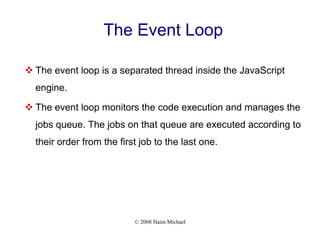 © 2008 Haim Michael
The Event Loop
 The event loop is a separated thread inside the JavaScript
engine.
 The event loop monitors the code execution and manages the
jobs queue. The jobs on that queue are executed according to
their order from the first job to the last one.
 