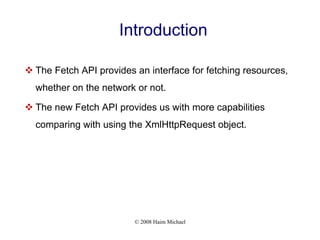 © 2008 Haim Michael
Introduction
 The Fetch API provides an interface for fetching resources,
whether on the network or not.
 The new Fetch API provides us with more capabilities
comparing with using the XmlHttpRequest object.
 