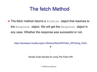 © 2008 Haim Michael
The fetch Method
 The fetch method returns a Promise object that resolves to
the Response object. We will get the Response object in
any case. Whether the response was successful or not.
https://developer.mozilla.org/en-US/docs/Web/API/Fetch_API/Using_Fetch
Simple Code Sample for using The Fetch API
 