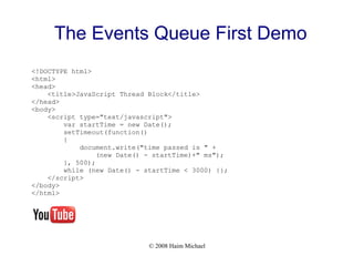© 2008 Haim Michael
The Events Queue First Demo
<!DOCTYPE html>
<html>
<head>
<title>JavaScript Thread Block</title>
</head>
<body>
<script type="text/javascript">
var startTime = new Date();
setTimeout(function()
{
document.write("time passed is " +
(new Date() - startTime)+" ms");
}, 500);
while (new Date() - startTime < 3000) {};
</script>
</body>
</html>
 