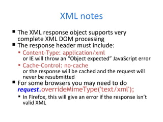 XML notes The XML response object supports very complete XML DOM processing The response header must include: Content-Type: application/xml or IE will throw an “Object expected” JavaScript error Cache-Control: no-cache or the response will be cached and the request will never be resubmitted For some browsers you may need to do request . overrideMimeType('text/xml'); In Firefox, this will give an error if the response isn’t valid XML 