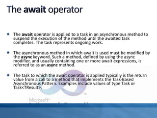The await operator is applied to a task in an asynchronous method to
suspend the execution of the method until the awaited task
completes. The task represents ongoing work.
The asynchronous method in which await is used must be modified by
the async keyword. Such a method, defined by using the async
modifier, and usually containing one or more await expressions, is
referred to as an async method.
The task to which the await operator is applied typically is the return
value from a call to a method that implements the Task-Based
Asynchronous Pattern. Examples include values of type Task or
Task<TResult>.
 