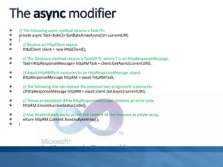 // The following async method returns a Task<T>.
private async Task<byte[]> GetByteArrayAsync(Uri currentURI)
{
// Declare an HttpClient object.
HttpClient client = new HttpClient();
// The GetAsync method returns a Task(Of T), where T is an HttpResponseMessage.
Task<HttpResponseMessage> httpRMTask = client.GetAsync(currentURI);
// Await httpRMTask evaluates to an HttpResponseMessage object.
HttpResponseMessage httpRM = await httpRMTask;
// The following line can replace the previous two assignment statements.
//HttpResponseMessage httpRM = await client.GetAsync(currentURI);
// Throw an exception if the HttpResponseMessage contains an error code.
httpRM.EnsureSuccessStatusCode();
// Use ReadAsByteArray to access the content of the resource as a byte array.
return httpRM.Content.ReadAsByteArray();
}
 
