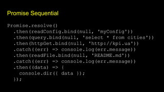 Promise Sequential
Promise.resolve()
.then(readConfig.bind(null, 'myConfig'))
.then(query.bind(null, 'select * from cities'))
.then(httpGet.bind(null, 'http://kpi.ua'))
.catch((err) => console.log(err.message))
.then(readFile.bind(null, 'README.md'))
.catch((err) => console.log(err.message))
.then((data) => {
console.dir({ data });
});
 