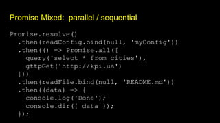 Promise Mixed: parallel / sequential
Promise.resolve()
.then(readConfig.bind(null, 'myConfig'))
.then(() => Promise.all([
query('select * from cities'),
gttpGet('http://kpi.ua')
]))
.then(readFile.bind(null, 'README.md'))
.then((data) => {
console.log('Done');
console.dir({ data });
});
 