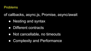 Problems
of callbacks, async.js, Promise, async/await
● Nesting and syntax
● Different contracts
● Not cancellable, no timeouts
● Complexity and Performance
 