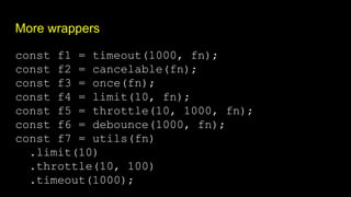 More wrappers
const f1 = timeout(1000, fn);
const f2 = cancelable(fn);
const f3 = once(fn);
const f4 = limit(10, fn);
const f5 = throttle(10, 1000, fn);
const f6 = debounce(1000, fn);
const f7 = utils(fn)
.limit(10)
.throttle(10, 100)
.timeout(1000);
 