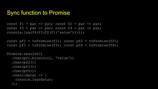Sync function to Promise
const f1 = par => par; const f2 = par => par;
const f3 = par => par; const f4 = par => par;
console.log(f4(f3(f2(f1('value')))));
const pf1 = toPromise(f1); const pf2 = toPromise(f2);
const pf3 = toPromise(f3); const pf4 = toPromise(f4);
Promise.resolve()
.then(pf1.bind(null, 'value'))
.then(pf2())
.then(pf3())
.then(pf4())
.then((data) => {
console.log(data);
});
 