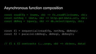 Asynchronous function composition
const readCfg = (name, cb) => fs.readFile(name, cb);
const netReq = (data, cb) => http.get(data.url, cb);
const dbReq = (query, cb) => db.select(query, cb);
const f1 = sequential(readCfg, netReq, dbReq);
const f2 = parallel(dbReq1, dbReq2, dbReq3);
// f1 & f2 contracts (...args, cb) => cb(err, data)
 