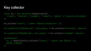 Key collector
const kc = new metasync.KeyCollector(
['user', 'config', 'readme', 'timer'], (data) => console.dir(data)
);
kc.collect('user', { name: 'Marcus Aurelius' });
fs.readFile('HISTORY.md', (err,data) => kc.collect('history', data));
fs.readFile('README.md', (err,data) => kc.collect('readme', data));
setTimeout(
() => keyCollector.collect('timer', { date: new Date() }),
ASYNC_TIMEOUT
);
 