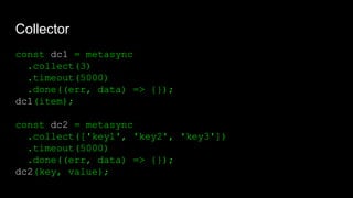 Collector
const dc1 = metasync
.collect(3)
.timeout(5000)
.done((err, data) => {});
dc1(item);
const dc2 = metasync
.collect(['key1', 'key2', 'key3'])
.timeout(5000)
.done((err, data) => {});
dc2(key, value);
 