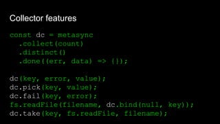 Collector features
const dc = metasync
.collect(count)
.distinct()
.done((err, data) => {});
dc(key, error, value);
dc.pick(key, value);
dc.fail(key, error);
fs.readFile(filename, dc.bind(null, key));
dc.take(key, fs.readFile, filename);
 