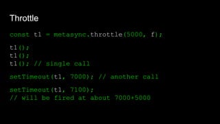 Throttle
const t1 = metasync.throttle(5000, f);
t1();
t1();
t1(); // single call
setTimeout(t1, 7000); // another call
setTimeout(t1, 7100);
// will be fired at about 7000+5000
 