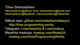 Timur Shemsedinov
tshemsedinov@github, timur.shemsedinov@gmail.com
tshemsedinov@facebook, marcusaurelius@habrahabr
Github repo: github.com/metarhia/metasync
http://how.programming.works
Telegram: t.me/metarhia & t.me/nodeua
Metarhia meetups: meetup.com/NodeUA,
meetup.com/HowProgrammingWorks
 