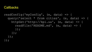 Callbacks
readConfig('myConfig', (e, data) => {
query('select * from cities', (e, data) => {
httpGet('http://kpi.ua', (e, data) => {
readFile('README.md', (e, data) => {
});
});
});
});
 