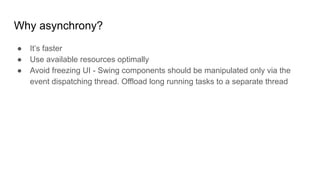 Why asynchrony?
● It’s faster
● Use available resources optimally
● Avoid freezing UI - Swing components should be manipulated only via the
event dispatching thread. Offload long running tasks to a separate thread
 