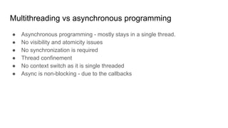 Multithreading vs asynchronous programming
● Asynchronous programming - mostly stays in a single thread.
● No visibility and atomicity issues
● No synchronization is required
● Thread confinement
● No context switch as it is single threaded
● Async is non-blocking - due to the callbacks
 