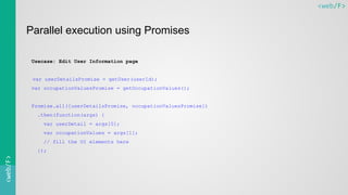 <web/F><web/F>
Parallel execution using Promises
Usecase: Edit User Information page
var userDetailsPromise = getUser(userId);
var occupationValuesPromise = getOccupationValues();
Promise.all([userDetailsPromise, occupationValuesPromise])
.then(function(args) {
var userDetail = args[0];
var occupationValues = args[1];
// fill the UI elements here
});
 