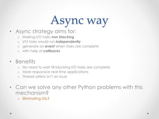 Async way 
• Async strategy aims for: 
o Making I/O tasks non blocking 
o I/O tasks would run independently 
o generate an event when tasks are complete 
o with help of callbacks 
• Benefits 
o No need to wait till blocking I/O tasks are complete 
o More responsive real time applications 
o Thread safety isn't an issue 
• Can we solve any other Python problems with this 
mechanism? 
o Eliminating GIL? 
 