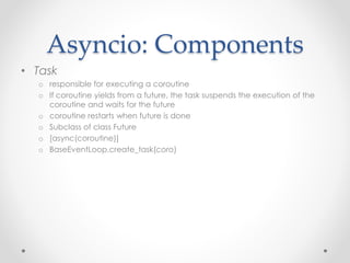 Asyncio: Components 
• Task 
o responsible for executing a coroutine 
o If coroutine yields from a future, the task suspends the execution of the 
coroutine and waits for the future 
o coroutine restarts when future is done 
o Subclass of class Future 
o [async(coroutine)] 
o BaseEventLoop.create_task(coro) 
 