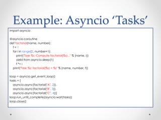 Example: Asyncio ‘Tasks’ 
import asyncio 
@asyncio.coroutine 
def factorial(name, number): 
f = 1 
for i in range(2, number+1): 
print("Task %s: Compute factorial(%s)..." % (name, i)) 
yield from asyncio.sleep(1) 
f *= i 
print("Task %s: factorial(%s) = %s" % (name, number, f)) 
loop = asyncio.get_event_loop() 
tasks = [ 
asyncio.async(factorial("A", 2)), 
asyncio.async(factorial("B", 3)), 
asyncio.async(factorial("C", 4))] 
loop.run_until_complete(asyncio.wait(tasks)) 
loop.close() 
 