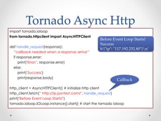 Tornado Async Http 
import tornado.ioloop 
from tornado.httpclient import AsyncHTTPClient 
def handle_request(response): 
'''callback needed when a response arrive''' 
if response.error: 
print("Error:", response.error) 
else: 
print(’Success') 
print(response.body) 
Before Event Loop Starts! 
Success 
b'{"ip": "117.192.252.80"}n' 
Callback 
http_client = AsyncHTTPClient() # initialize http client 
http_client.fetch(” http://ip.jsontest.com/", handle_request) 
print("Before Event Loop Starts!") 
tornado.ioloop.IOLoop.instance().start() # start the tornado ioloop 
 