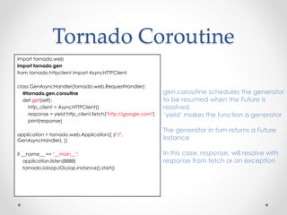 Tornado Coroutine 
import tornado.web 
import tornado.gen 
from tornado.httpclient import AsyncHTTPClient 
class GenAsyncHandler(tornado.web.RequestHandler): 
@tornado.gen.coroutine 
def get(self): 
http_client = AsyncHTTPClient() 
response = yield http_client.fetch("http://google.com") 
print(response) 
application = tornado.web.Application([ (r"/", 
GenAsyncHandler), ]) 
if __name__ == "__main__": 
application.listen(8888) 
tornado.ioloop.IOLoop.instance().start() 
gen.coroutine schedules the generator 
to be resumed when the Future is 
resolved 
‘yield’ makes the function a generator 
The generator in turn returns a Future 
instance 
In this case, response, will resolve with 
response from fetch or an exception 
 