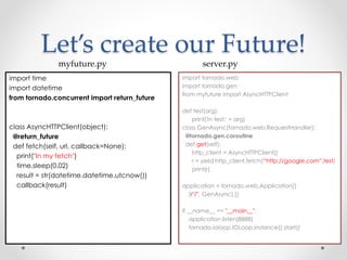 Let’s create our Future! 
myfuture.py server.py 
import time 
import datetime 
from tornado.concurrent import return_future 
class AsyncHTTPClient(object): 
@return_future 
def fetch(self, url, callback=None): 
print("In my fetch") 
time.sleep(0.02) 
result = str(datetime.datetime.utcnow()) 
callback(result) 
import tornado.web 
import tornado.gen 
from myfuture import AsyncHTTPClient 
def test(arg): 
print('In test:' + arg) 
class GenAsync(tornado.web.RequestHandler): 
@tornado.gen.coroutine 
def get(self): 
http_client = AsyncHTTPClient() 
r = yield http_client.fetch(“http://google.com”,test) 
print(r) 
application = tornado.web.Application([ 
(r"/", GenAsync),]) 
if __name__ == "__main__": 
application.listen(8888) 
tornado.ioloop.IOLoop.instance().start() 
 
