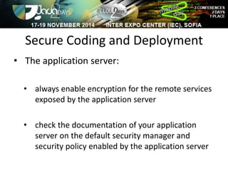 Secure Coding and Deployment 
• The application server: 
• always enable encryption for the remote services 
exposed by the application server 
• check the documentation of your application 
server on the default security manager and 
security policy enabled by the application server 
 