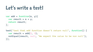 Let's write a test!
var add = function(x, y){
var result = x + y;
return result;
};
test("test that add function doesn't return null", function() {
var result = add(2, 3);
notEqual(result, null, "We expect the value to be non null");
});
 