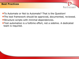 Best Practices To Automate or Not to Automate? That is the Question! The test framework should be approved, documented, reviewed. Structure scripts with minimal dependencies. Test automation is a fulltime effort, not a sideline. A dedicated team is required. 