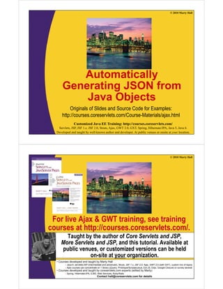 © 2010 Marty Hall




         Automatically
      Generating JSON from
          Java Objects
          Originals of Slides and Source Code for Examples:
      http://courses.coreservlets.com/Course Materials/ajax.html
      http://courses.coreservlets.com/Course-Materials/ajax.html
                Customized Java EE Training: http://courses.coreservlets.com/
   Servlets, JSP, JSF 1.x, JSF 2.0, Struts, Ajax, GWT 2.0, GXT, Spring, Hibernate/JPA, Java 5, Java 6.
  Developed and taught by well-known author and developer. At public venues or onsite at your location.




                                                                                                              © 2010 Marty Hall




 For live Ajax & GWT training, see training
courses at http://courses.coreservlets.com/.
          t htt //                l t       /
       Taught by the author of Core Servlets and JSP,
     More Servlets and JSP and this tutorial. Available at
                       JSP,          tutorial
     public venues, or customized versions can be held
                on-site at your organization.
  •C
   Courses d
           developed and t
               l   d d taught b M t H ll
                           ht by Marty Hall
        – Java 6, servlets/JSP (intermediate and advanced), Struts, JSF 1.x, JSF 2.0, Ajax, GWT 2.0 (with GXT), custom mix of topics
        – Ajax courses can concentrate on 1EE Training: http://courses.coreservlets.com/ or survey several
                 Customized Java library (jQuery, Prototype/Scriptaculous, Ext-JS, Dojo, Google Closure)
  • Courses developed and taught by coreservlets.com experts (edited by Marty)
   Servlets, JSP, JSF 1.x, JSF 2.0, Struts, Ajax, GWT 2.0, GXT, Spring, Hibernate/JPA, Java 5, Java 6.
       – Spring, Hibernate/JPA, EJB3, Web Services, Ruby/Rails
  Developed and taught by well-known author and developer. At public venues or onsite at your location.
                                     Contact hall@coreservlets.com for details
 