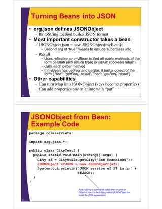 Turning Beans into JSON
     • org.json defines JSONObject
       – I toString method builds JSON f
         Its S i       h d b ild       format
     • Most important constructor takes a bean
       – JSONObject json = new JSONObject(myBean);
          • Second arg of “true” means to include superclass info
       – Result
          • Uses reflection on myBean to find all public methods of the
            form getBlah (any return type) or isBlah (boolean return)
          • Calls each getter method
          • If myBean has getFoo and getBar, it builds object of the
            form { "foo": "getFoo() result", "bar": "getBar() result"}
     • Other capabilities
       – Can turn Map into JSONObject (keys become properties)
       – Can add properties one at a time with “put”
20




     JSONObject from Bean:
     Example Code
     package coreservlets;

     import org.json.*;

     public class CityTest1 {
       public static void main(String[] args) {
         City sf = CityUtils.getCity("San Francisco");
         JSONObject fJSON
         JSONObj t sfJSON = new JSONObj t( f)
                                 JSONObject(sf);
         System.out.println("JSON version of SF is:n" +
                            sfJSON);
       }
     }

                                 Note: toString is automatically called when you print an
                                 Object in Java. It is the toString method of JSONObject that
                                 builds the JSON representation.

21
 